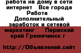 работа на дому в сети интернет - Все города Работа » Дополнительный заработок и сетевой маркетинг   . Пермский край,Гремячинск г.